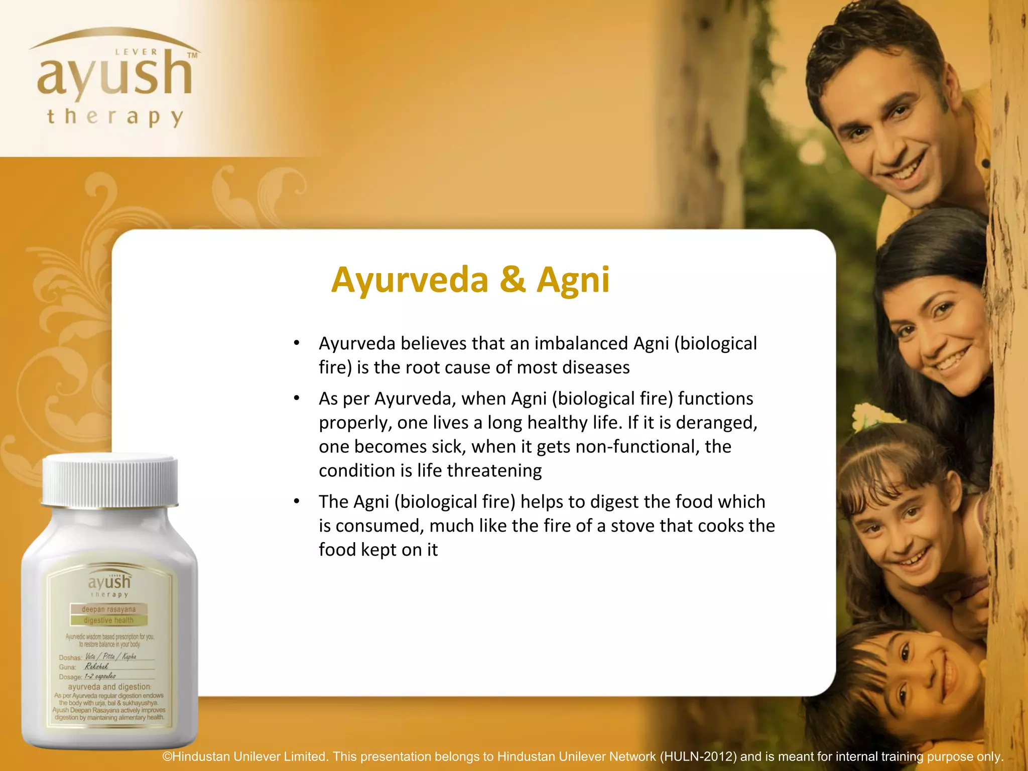Ayurveda & Agni
                      • Ayurveda believes that an imbalanced Agni (biological
                        fire) is the root cause of most diseases
                      • As per Ayurveda, when Agni (biological fire) functions
                        properly, one lives a long healthy life. If it is deranged,
                        one becomes sick, when it gets non-functional, the
                        condition is life threatening
                      • The Agni (biological fire) helps to digest the food which
                        is consumed, much like the fire of a stove that cooks the
                        food kept on it




©Hindustan Unilever Limited. This presentation belongs to Hindustan Unilever Network (HULN-2012) and is meant for internal training purpose only.
 