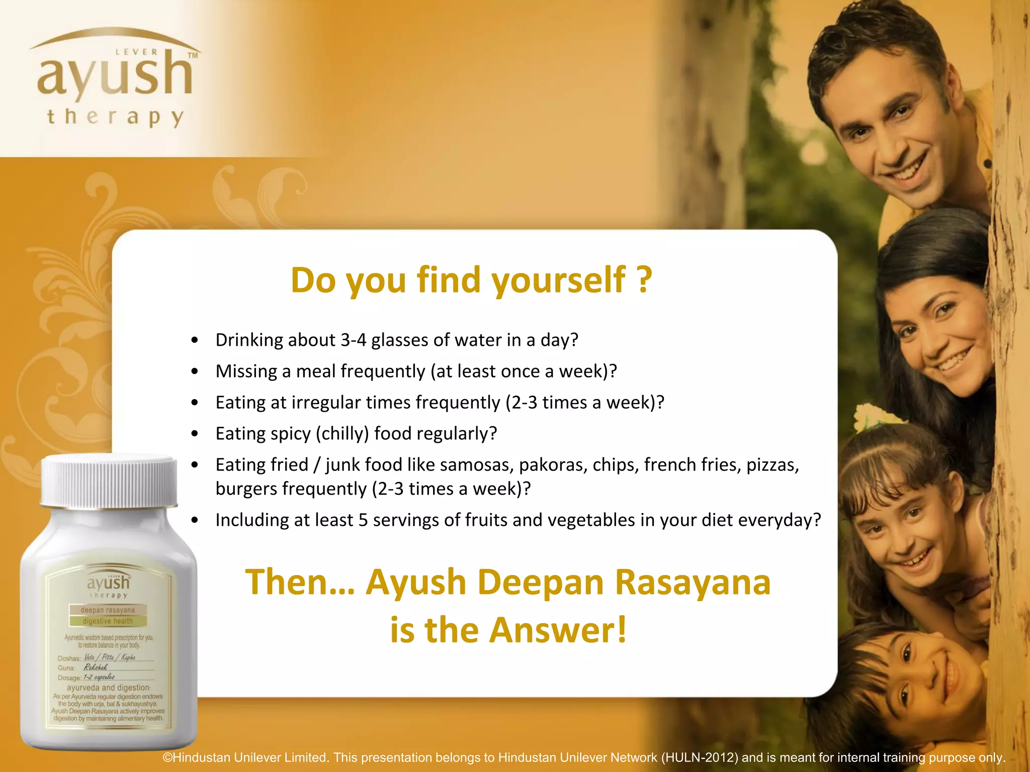 Do you find yourself ?
    • Drinking about 3-4 glasses of water in a day?
    • Missing a meal frequently (at least once a week)?
    • Eating at irregular times frequently (2-3 times a week)?
    • Eating spicy (chilly) food regularly?
    • Eating fried / junk food like samosas, pakoras, chips, french fries, pizzas,
      burgers frequently (2-3 times a week)?
    • Including at least 5 servings of fruits and vegetables in your diet everyday?


              Then… Ayush Deepan Rasayana
                     is the Answer!

©Hindustan Unilever Limited. This presentation belongs to Hindustan Unilever Network (HULN-2012) and is meant for internal training purpose only.
 