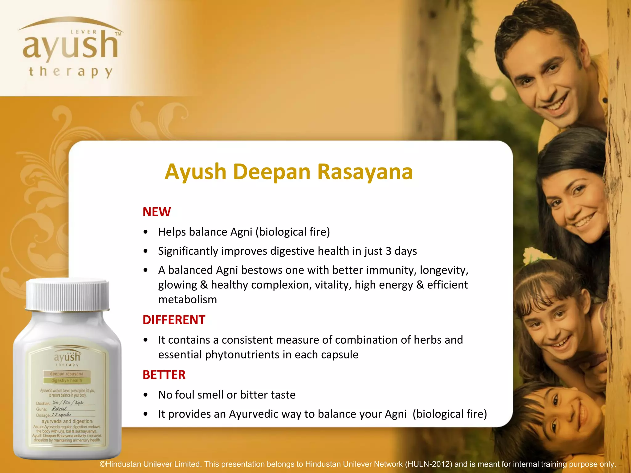 Ayush Deepan Rasayana
           NEW
           • Helps balance Agni (biological fire)
           • Significantly improves digestive health in just 3 days
           • A balanced Agni bestows one with better immunity, longevity,
             glowing & healthy complexion, vitality, high energy & efficient
             metabolism
           DIFFERENT
           • It contains a consistent measure of combination of herbs and
             essential phytonutrients in each capsule
           BETTER
           • No foul smell or bitter taste
           • It provides an Ayurvedic way to balance your Agni (biological fire)


©Hindustan Unilever Limited. This presentation belongs to Hindustan Unilever Network (HULN-2012) and is meant for internal training purpose only.
 