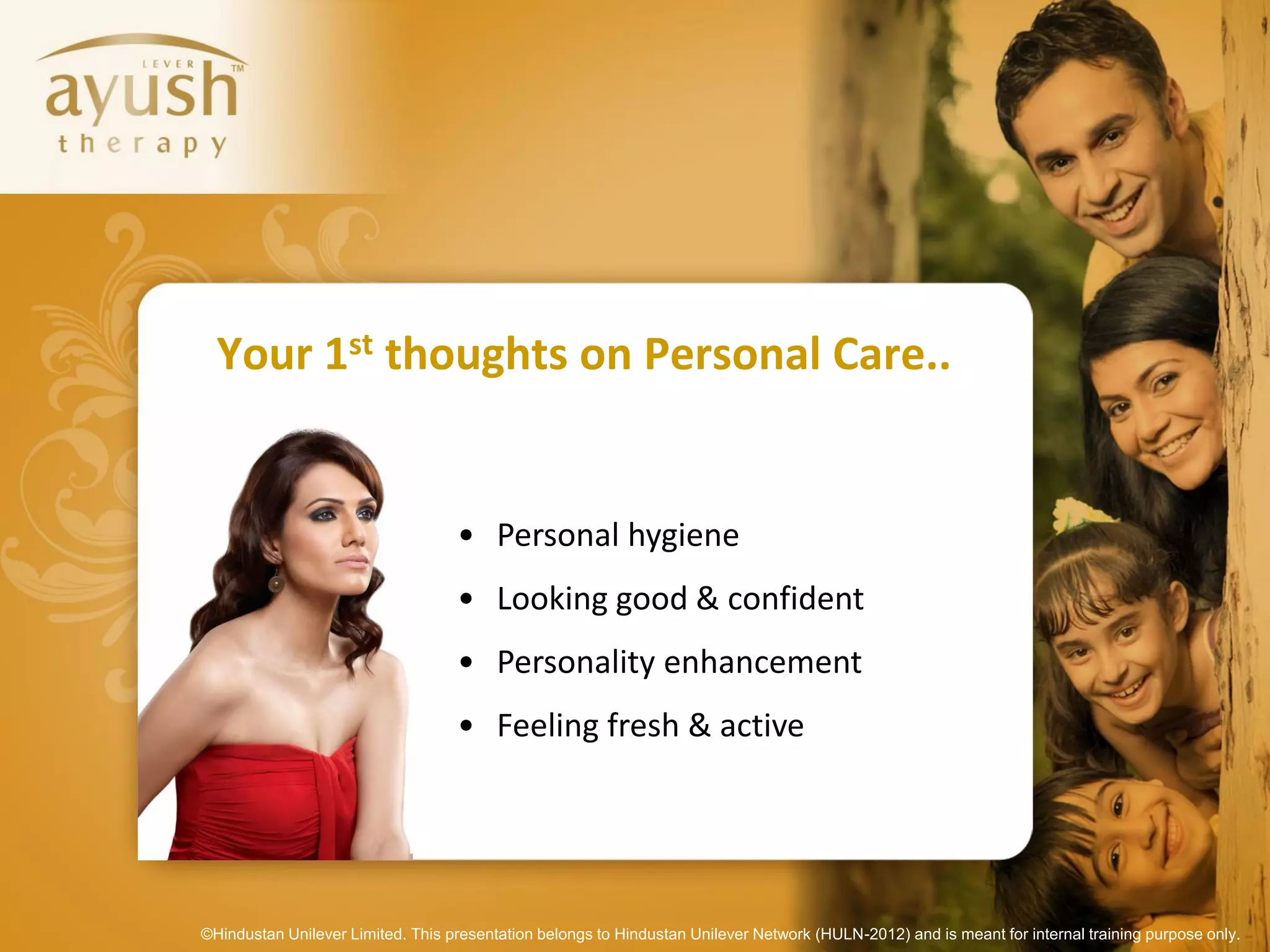 Your 1st thoughts on Personal Care..


                                   • Personal hygiene
                                   • Looking good & confident
                                   • Personality enhancement
                                   • Feeling fresh & active




©Hindustan Unilever Limited. This presentation belongs to Hindustan Unilever Network (HULN-2012) and is meant for internal training purpose only.
 