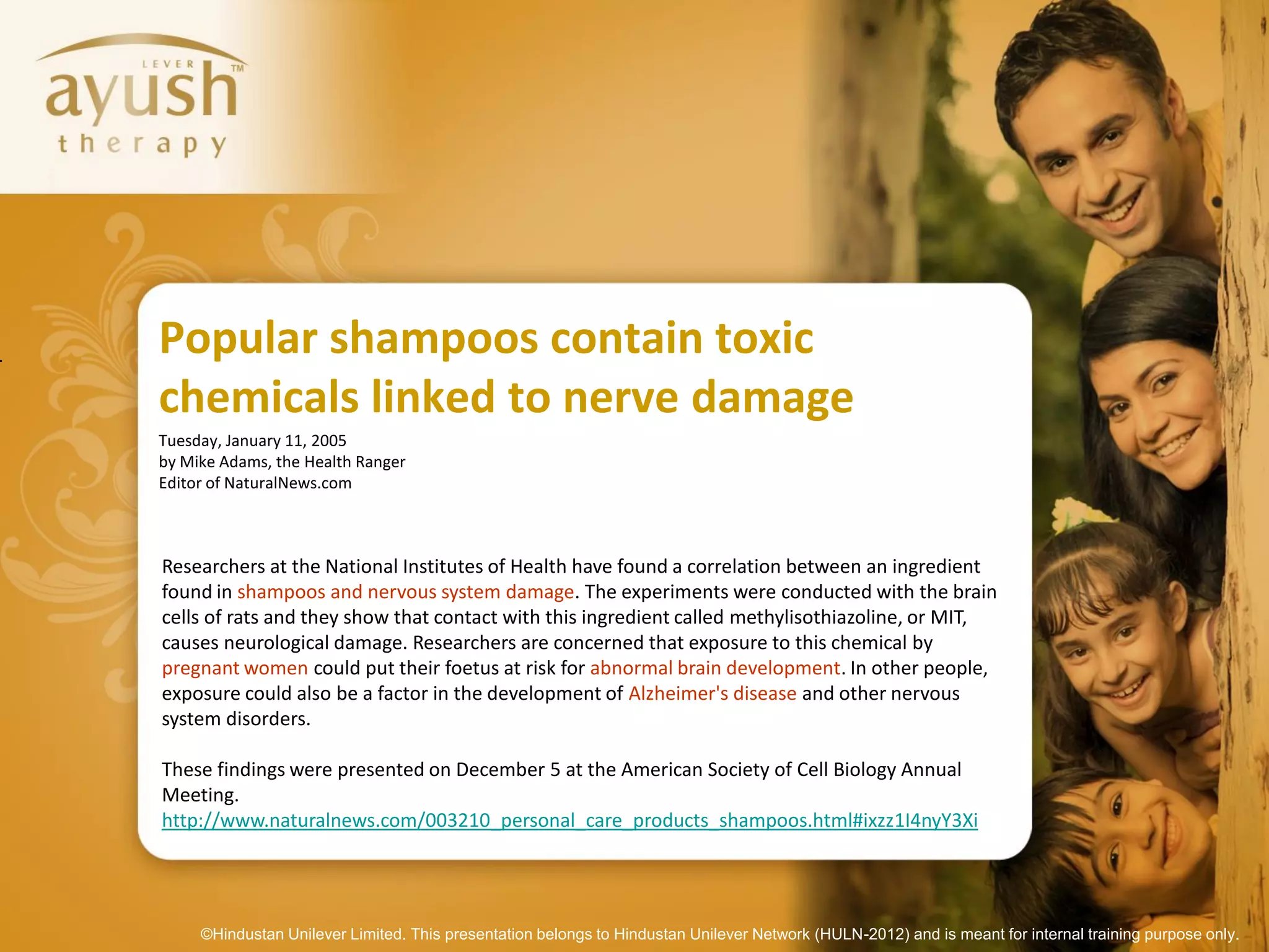 Popular shampoos contain toxic
chemicals linked to nerve damage
Tuesday, January 11, 2005
by Mike Adams, the Health Ranger
Editor of NaturalNews.com



Researchers at the National Institutes of Health have found a correlation between an ingredient
found in shampoos and nervous system damage. The experiments were conducted with the brain
cells of rats and they show that contact with this ingredient called methylisothiazoline, or MIT,
causes neurological damage. Researchers are concerned that exposure to this chemical by
pregnant women could put their foetus at risk for abnormal brain development. In other people,
exposure could also be a factor in the development of Alzheimer's disease and other nervous
system disorders.

These findings were presented on December 5 at the American Society of Cell Biology Annual
Meeting.
http://www.naturalnews.com/003210_personal_care_products_shampoos.html#ixzz1I4nyY3Xi




     ©Hindustan Unilever Limited. This presentation belongs to Hindustan Unilever Network (HULN-2012) and is meant for internal training purpose only.
 