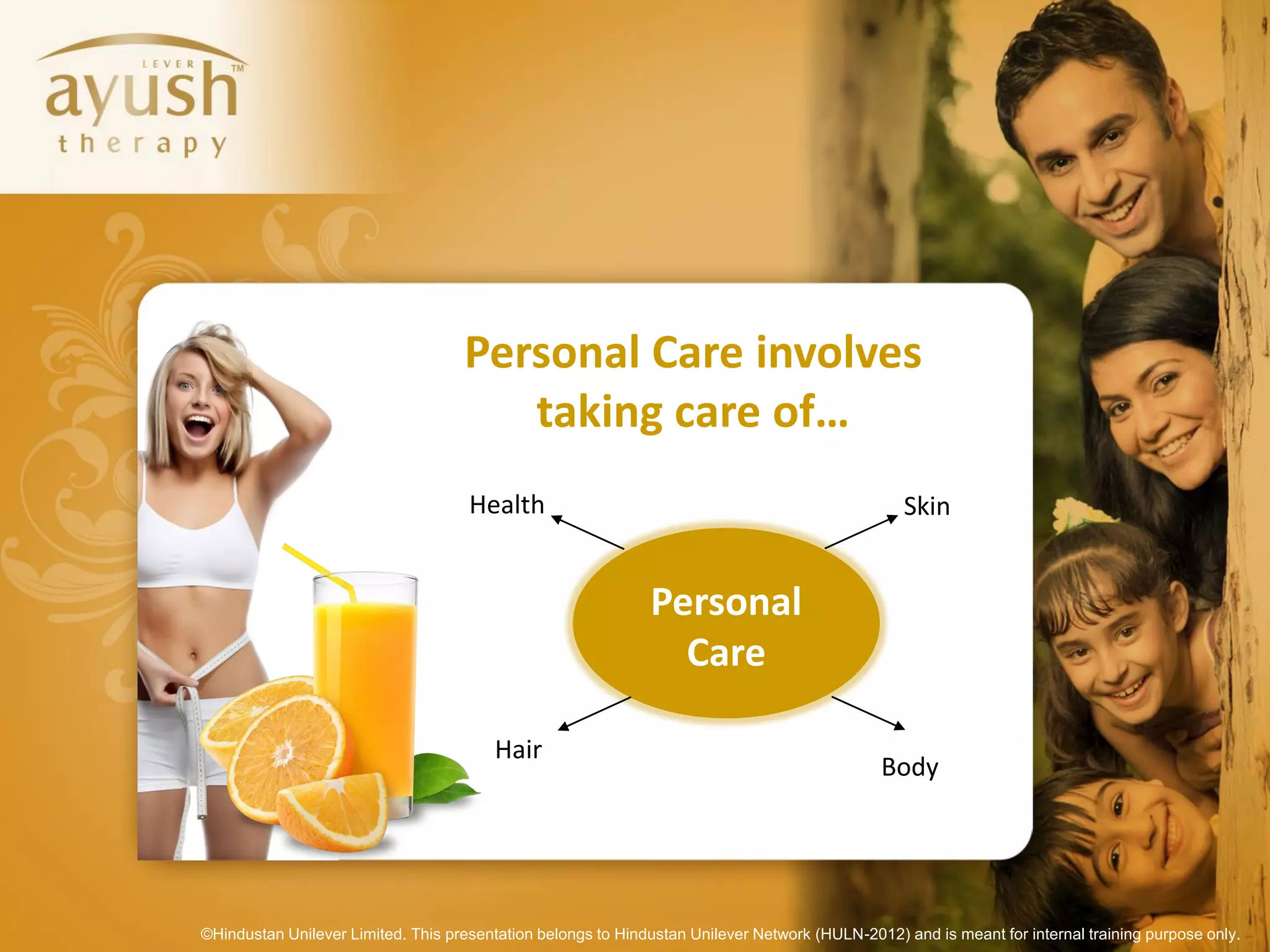 Personal Care involves
                                       taking care of…
                                     Health                                                       Skin


                                                              Personal
                                                                Care

                                        Hair
                                                                                              Body




©Hindustan Unilever Limited. This presentation belongs to Hindustan Unilever Network (HULN-2012) and is meant for internal training purpose only.
 