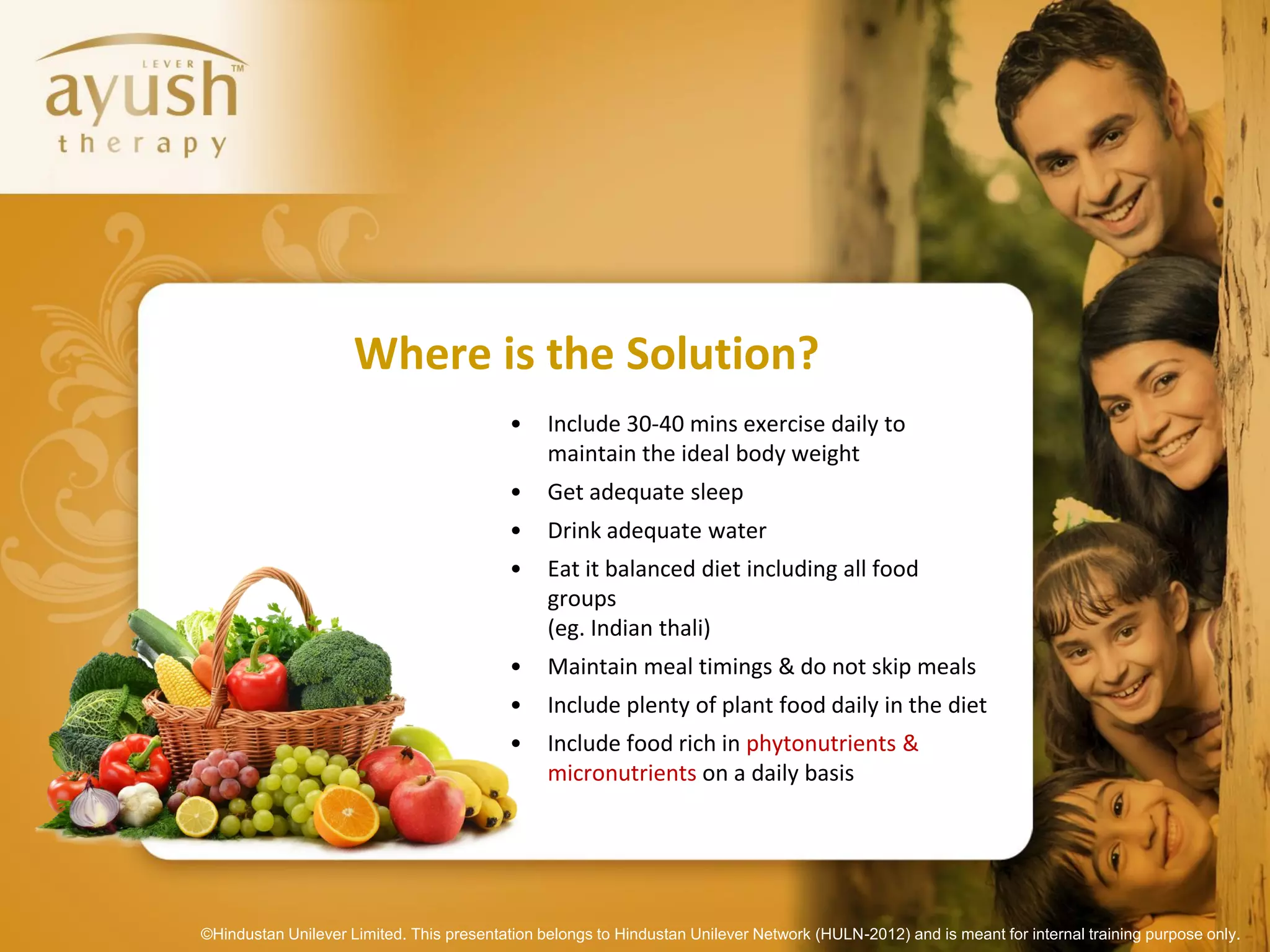Where is the Solution?
                                           •    Include 30-40 mins exercise daily to
                                                maintain the ideal body weight
                                           •    Get adequate sleep
                                           •    Drink adequate water
                                           •    Eat it balanced diet including all food
                                                groups
                                                (eg. Indian thali)
                                           •    Maintain meal timings & do not skip meals
                                           •    Include plenty of plant food daily in the diet
                                           •    Include food rich in phytonutrients &
                                                micronutrients on a daily basis




©Hindustan Unilever Limited. This presentation belongs to Hindustan Unilever Network (HULN-2012) and is meant for internal training purpose only.
 
