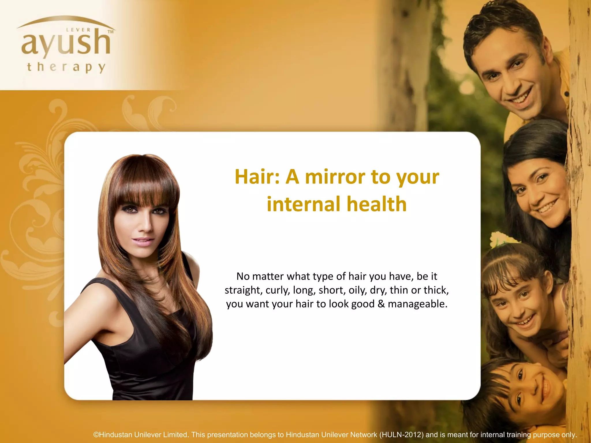 Hair: A mirror to your
                                             internal health

                                          No matter what type of hair you have, be it
                                       straight, curly, long, short, oily, dry, thin or thick,
                                       you want your hair to look good & manageable.




©Hindustan Unilever Limited. This presentation belongs to Hindustan Unilever Network (HULN-2012) and is meant for internal training purpose only.
 