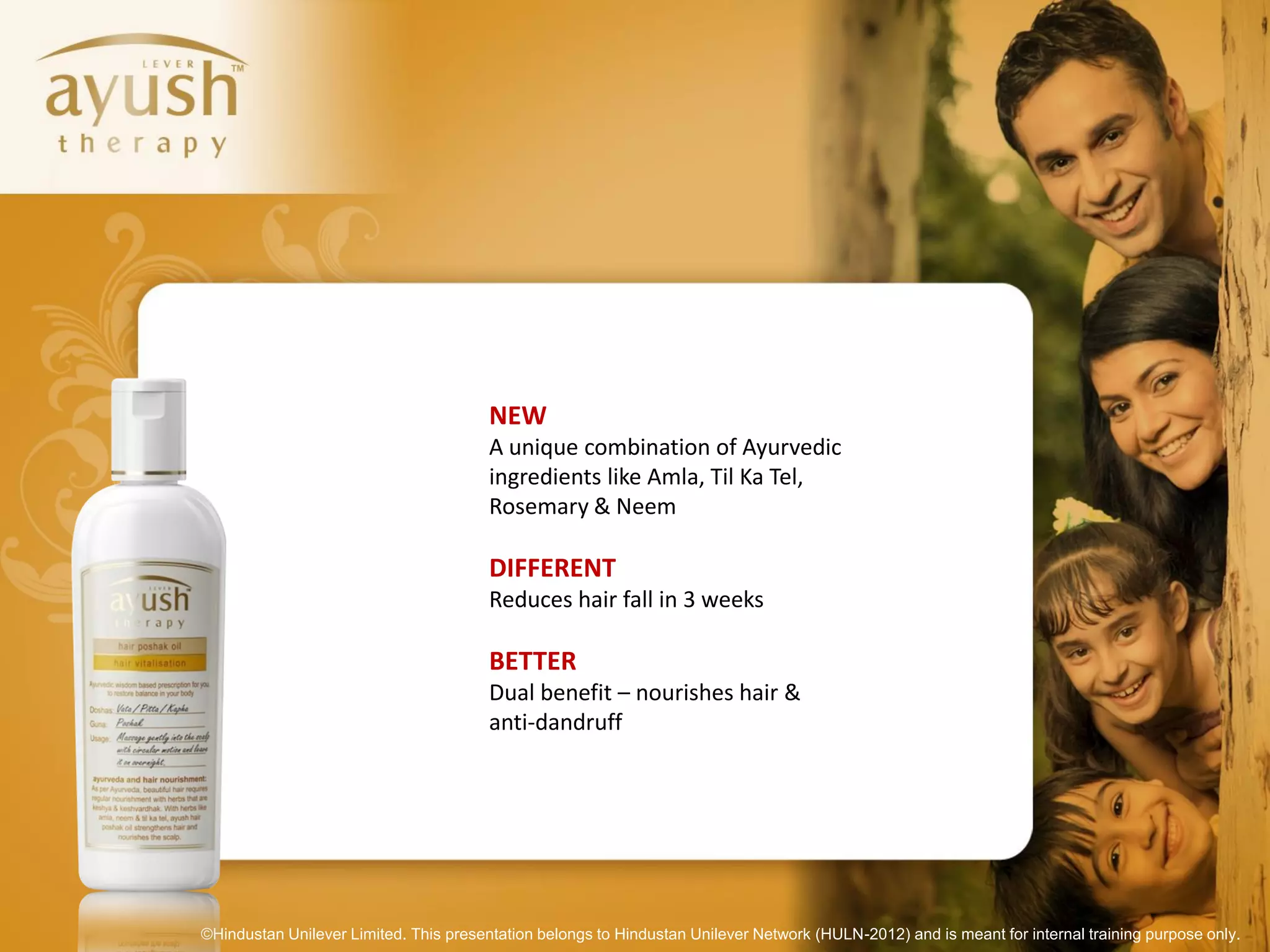 NEW
                                        A unique combination of Ayurvedic
                                        ingredients like Amla, Til Ka Tel,
                                        Rosemary & Neem

                                        DIFFERENT
                                        Reduces hair fall in 3 weeks

                                        BETTER
                                        Dual benefit – nourishes hair &
                                        anti-dandruff




©Hindustan Unilever Limited. This presentation belongs to Hindustan Unilever Network (HULN-2012) and is meant for internal training purpose only.
 