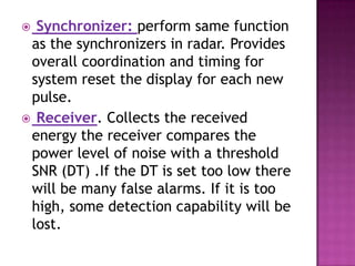  Synchronizer: perform same function
as the synchronizers in radar. Provides
overall coordination and timing for
system reset the display for each new
pulse.
 Receiver. Collects the received
energy the receiver compares the
power level of noise with a threshold
SNR (DT) .If the DT is set too low there
will be many false alarms. If it is too
high, some detection capability will be
lost.
 