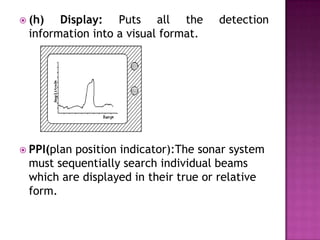  (h) Display: Puts all the detection
information into a visual format.
 PPI(plan position indicator):The sonar system
must sequentially search individual beams
which are displayed in their true or relative
form.
 