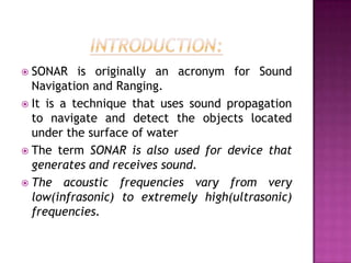  SONAR is originally an acronym for Sound
Navigation and Ranging.
 It is a technique that uses sound propagation
to navigate and detect the objects located
under the surface of water
 The term SONAR is also used for device that
generates and receives sound.
 The acoustic frequencies vary from very
low(infrasonic) to extremely high(ultrasonic)
frequencies.
 