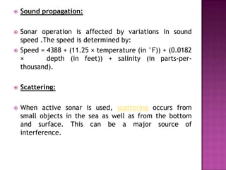  Sound propagation:
 Sonar operation is affected by variations in sound
speed .The speed is determined by:
 Speed = 4388 + (11.25 × temperature (in °F)) + (0.0182
× depth (in feet)) + salinity (in parts-per-
thousand).
 Scattering:
 When active sonar is used, scattering occurs from
small objects in the sea as well as from the bottom
and surface. This can be a major source of
interference.
 