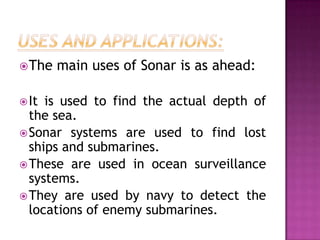 The main uses of Sonar is as ahead:
It is used to find the actual depth of
the sea.
Sonar systems are used to find lost
ships and submarines.
These are used in ocean surveillance
systems.
They are used by navy to detect the
locations of enemy submarines.
 