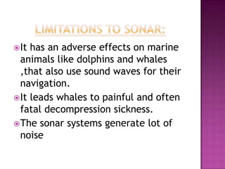 It has an adverse effects on marine
animals like dolphins and whales
,that also use sound waves for their
navigation.
It leads whales to painful and often
fatal decompression sickness.
The sonar systems generate lot of
noise
 