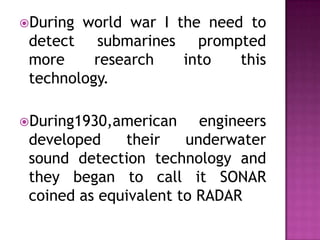During world war I the need to
detect submarines prompted
more research into this
technology.
During1930,american engineers
developed their underwater
sound detection technology and
they began to call it SONAR
coined as equivalent to RADAR
 