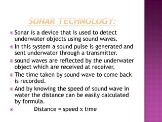  Sonar is a device that is used to detect
underwater objects using sound waves.
 In this system a sound pulse is generated and
sent underwater through a transmitter.
 sound waves are reflected by the underwater
object which are received at receiver.
 The time taken by sound wave to come back
is recorded.
 And by knowing the speed of sound wave in
water the distance can be easily calculated
by formula.
 Distance = speed x time
 