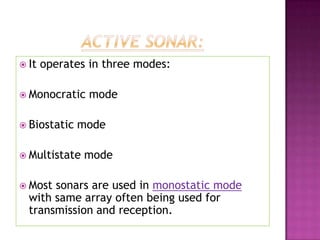  It operates in three modes:
 Monocratic mode
 Biostatic mode
 Multistate mode
 Most sonars are used in monostatic mode
with same array often being used for
transmission and reception.
 