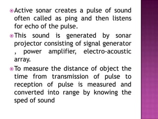 Active sonar creates a pulse of sound
often called as ping and then listens
for echo of the pulse.
This sound is generated by sonar
projector consisting of signal generator
, power amplifier, electro-acoustic
array.
To measure the distance of object the
time from transmission of pulse to
reception of pulse is measured and
converted into range by knowing the
sped of sound
 