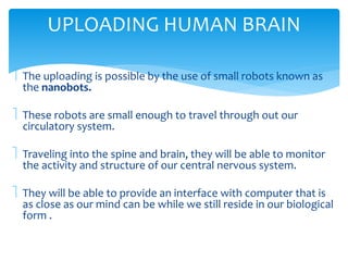 UPLOADING HUMAN BRAIN 
 The uploading is possible by the use of small robots known as 
the nanobots. 
 These robots are small enough to travel through out our 
circulatory system. 
 Traveling into the spine and brain, they will be able to monitor 
the activity and structure of our central nervous system. 
 They will be able to provide an interface with computer that is 
as close as our mind can be while we still reside in our biological 
form . 
 