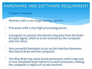 HARDWARE AND SOFTWARE REQUIRMENT 
 A Super computer. 
 Memory with a very large storing capacity. 
 Processor with a very high processing power. 
 A program to convert the electric impulses from the brain 
to input signal, which is to be received by the computer 
and vice versa. 
 Very powerful Nanobots to act as the interface between 
the natural brain and the computer. 
 The Blue Brain has some 8,000 processors which map one 
or two simulated brain neurons to each processor, making 
the computer a replica of 10,000 neurons. 
 