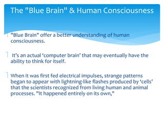 The "Blue Brain" & Human Consciousness 
 "Blue Brain" offer a better understanding of human 
consciousness. 
 It’s an actual ‘computer brain’ that may eventually have the 
ability to think for itself. 
 When it was first fed electrical impulses, strange patterns 
began to appear with lightning-like flashes produced by ‘cells’ 
that the scientists recognized from living human and animal 
processes. "It happened entirely on its own," 
 