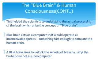 The "Blue Brain" & Human 
Consciousness(CONT..) 
 This helped the scientists to understand the actual processing 
of the brain which arise the concept of “Blue brain”. 
 Blue brain acts as a computer that would operate at 
inconceivable speeds – something fast enough to simulate the 
human brain. 
 A Blue brain aims to unlock the secrets of brain by using the 
brute power of a supercomputer. 
 