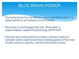 BLUE BRAIN POWER 
 The human brain has 100 billions , nerve cells that enable us to 
adapt quickly to an immense array of stimuli. 
 Blue brain is a technology that uses “Blue Gene” a 
supercomputer capable of processing 228 PFLOPS. 
 The main aim of blue brain is to build a software replica or 
template which could reveal many existing aspects of the brain 
circuits ,memory capacity , and how memories are lost. 
 