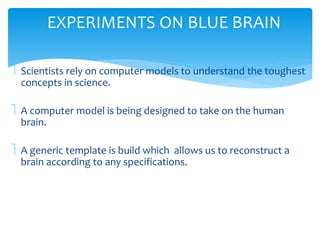 EXPERIMENTS ON BLUE BRAIN 
 Scientists rely on computer models to understand the toughest 
concepts in science. 
 A computer model is being designed to take on the human 
brain. 
 A generic template is build which allows us to reconstruct a 
brain according to any specifications. 
 