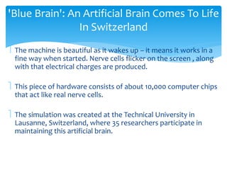 'Blue Brain': An Artificial Brain Comes To Life 
In Switzerland 
 The machine is beautiful as it wakes up – it means it works in a 
fine way when started. Nerve cells flicker on the screen , along 
with that electrical charges are produced. 
 This piece of hardware consists of about 10,000 computer chips 
that act like real nerve cells. 
 The simulation was created at the Technical University in 
Lausanne, Switzerland, where 35 researchers participate in 
maintaining this artificial brain. 
 