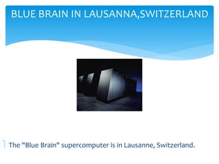 BLUE BRAIN IN LAUSANNA,SWITZERLAND 
 The "Blue Brain" supercomputer is in Lausanne, Switzerland. 
 