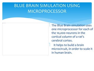 BLUE BRAIN SIMULATION USING 
MICROPROCESSOR 
 The Blue Brain simulation uses 
one microprocessor for each of 
the 10,000 neurons in the 
cortical column of a rat's 
cerebral cortex. 
 It helps to build a brain 
microcircuit, in order to scale it 
in human brain. 
 