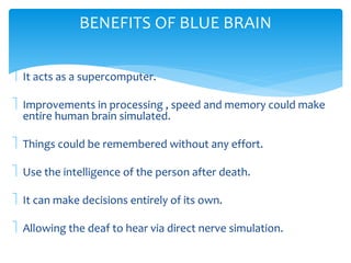 BENEFITS OF BLUE BRAIN 
 It acts as a supercomputer. 
 Improvements in processing , speed and memory could make 
entire human brain simulated. 
 Things could be remembered without any effort. 
 Use the intelligence of the person after death. 
 It can make decisions entirely of its own. 
 Allowing the deaf to hear via direct nerve simulation. 
 