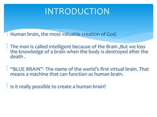 INTRODUCTION 
 Human brain, the most valuable creation of God. 
 The man is called intelligent because of the Brain ,But we loss 
the knowledge of a brain when the body is destroyed after the 
death . 
 “BLUE BRAIN”- The name of the world’s first virtual brain. That 
means a machine that can function as human brain. 
 Is it really possible to create a human brain? 
 