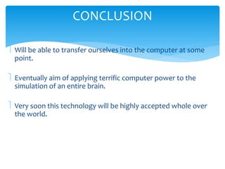 CONCLUSION 
 Will be able to transfer ourselves into the computer at some 
point. 
 Eventually aim of applying terrific computer power to the 
simulation of an entire brain. 
 Very soon this technology will be highly accepted whole over 
the world. 
 