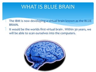WHAT IS BLUE BRAIN 
 The IBM is now developing a virtual brain known as the BLUE 
BRAIN. 
 It would be the worlds first virtual brain . Within 30 years, we 
will be able to scan ourselves into the computers. 
 