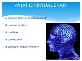 WHAT IS VIRTUAL BRAIN 
 A machine that can function as brain . 
 It can take decision. 
 It can think. 
 It can respond. 
 It can keep things in memory. 
 