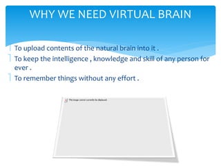 WHY WE NEED VIRTUAL BRAIN 
 To upload contents of the natural brain into it . 
 To keep the intelligence , knowledge and skill of any person for 
ever . 
 To remember things without any effort . 
 