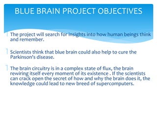 BLUE BRAIN PROJECT OBJECTIVES 
 The project will search for insights into how human beings think 
and remember. 
 Scientists think that blue brain could also help to cure the 
Parkinson's disease. 
 The brain circuitry is in a complex state of flux, the brain 
rewiring itself every moment of its existence . If the scientists 
can crack open the secret of how and why the brain does it, the 
knowledge could lead to new breed of supercomputers. 
 