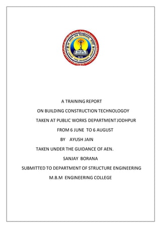 A TRAINING REPORT
ON BUILDING CONSTRUCTION TECHNOLOGOY
TAKEN AT PUBLIC WORKS DEPARTMENTJODHPUR
FROM 6 JUNE TO 6 AUGUST
BY AYUSH JAIN
TAKEN UNDER THE GUIDANCE OF AEN.
SANJAY BORANA
SUBMITTED TO DEPARTMENT OF STRUCTURE ENGINEERING
M.B.M ENGINEERING COLLEGE
 