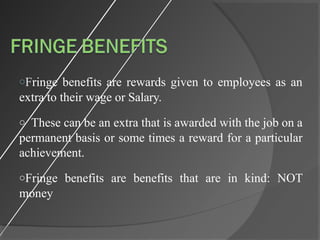oFringe benefits are rewards given to employees as an
extra to their wage or Salary.
o These can be an extra that is awarded with the job on a
permanent basis or some times a reward for a particular
achievement.
oFringe benefits are benefits that are in kind: NOT
money
 