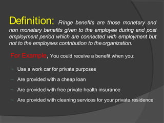 Definition: Fringe benefits are those monetary and
non monetary benefits given to the employee during and post
employment period which are connected with employment but
not to the employees contribution to theorganization.
For Example, You could receive a benefit when you:
 Use a work car for private purposes
 Are provided with a cheap loan
 Are provided with free private health insurance
 Are provided with cleaning services for your private residence
 