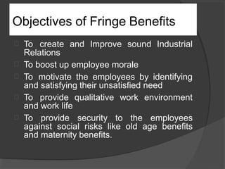 Objectives of Fringe Benefits



To create and Improve sound Industrial
Relations
To boost up employee morale
To motivate the employees by identifying
and satisfying their unsatisfied need
 To provide qualitative work environment
and work life
 To provide security to the employees
against social risks like old age benefits
and maternity benefits.
 