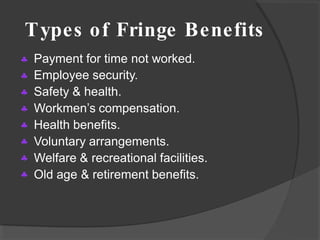 Types of Fringe Benefits








Payment for time not worked.
Employee security.
Safety & health.
Workmen’s compensation.
Health benefits.
Voluntary arrangements.
Welfare & recreational facilities.
Old age & retirement benefits.
 
