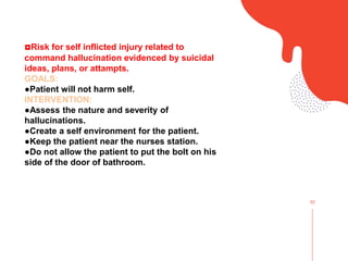 02
◘Risk for self inflicted injury related to
command hallucination evidenced by suicidal
ideas, plans, or attampts.
GOALS:
●Patient will not harm self.
INTERVENTION:
●Assess the nature and severity of
hallucinations.
●Create a self environment for the patient.
●Keep the patient near the nurses station.
●Do not allow the patient to put the bolt on his
side of the door of bathroom.
 
