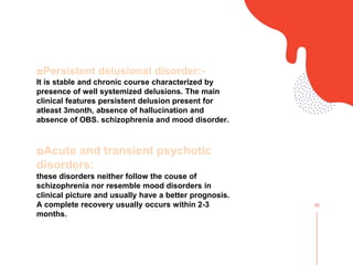 02
◘Persistent delusional disorder:-
It is stable and chronic course characterized by
presence of well systemized delusions. The main
clinical features persistent delusion present for
atleast 3month, absence of hallucination and
absence of OBS. schizophrenia and mood disorder.
◘Acute and transient psychotic
disorders:
these disorders neither follow the couse of
schizophrenia nor resemble mood disorders in
clinical picture and usually have a better prognosis.
A complete recovery usually occurs within 2-3
months.
 