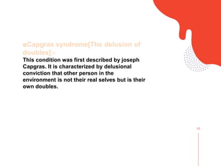 02
◘Capgras syndrome[The delusion of
doubles]:-
This condition was first described by joseph
Capgras. It is characterized by delusional
conviction that other person in the
environment is not their real selves but is their
own doubles.
 