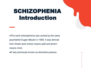 SCHIZOPHENIA
Introduction
●The word schizophrenia was coined by the swiss
psychiatrist Eugen Bleuler in 1908. It was derived
from Greek word schizo means split and phrem
means mind.
●It was previously known as dementia praecox. 02
 