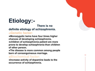 02
Etiology:-
There is no
definite etiology of schizophrenia.
◘Genetic factor:
●Monozygotic twins have four times higher
chances of developing schizophrenia.
●children of schizophrenia patient are more
prone to develop schizophrenia than children
of other person.
●The disease is more common among people
born of consanguineous marriage.
◘Biochemical factor:
●Increase activity of dopamine leads to the
occurrence of schizophrenia.
 