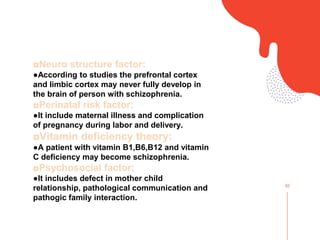 02
◘Neuro structure factor:
●According to studies the prefrontal cortex
and limbic cortex may never fully develop in
the brain of person with schizophrenia.
◘Perinatal risk factor:
●It include maternal illness and complication
of pregnancy during labor and delivery.
◘Vitamin deficiency theory:
●A patient with vitamin B1,B6,B12 and vitamin
C deficiency may become schizophrenia.
◘Psychosocial factor:
●It includes defect in mother child
relationship, pathological communication and
pathogic family interaction.
 