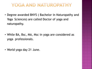 • Degree awarded BNYS ( Bachelor in Naturopathy and
Yoga Sciences) are called Doctor of yoga and
naturopathy.
• While BA, Bsc, MA, Msc in yoga are considered as
yoga professionals.
• World yoga day 21 June.
 