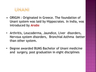 • ORIGIN : Originated in Greece. The foundation of
Unani system was laid by Hippocrates. In India, was
introduced by Arabs
• Arthritis, Leucoderma, Jaundice, Liver disorders,
Nervous system disorders, Bronchial Asthma –better
than other system.
• Degree awarded BUMS Bachelor of Unani medicine
and surgery, post graduation in eight disciplines
 