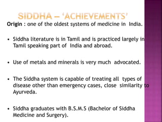 Origin : one of the oldest systems of medicine in India.
• Siddha literature is in Tamil and is practiced largely in
Tamil speaking part of India and abroad.
• Use of metals and minerals is very much advocated.
• The Siddha system is capable of treating all types of
disease other than emergency cases, close similarity to
Ayurveda.
• Siddha graduates with B.S.M.S (Bachelor of Siddha
Medicine and Surgery).
 