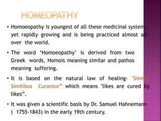 • Homoeopathy is youngest of all these medicinal system,
yet rapidly growing and is being practiced almost all
over the world.
• The word ‘Homoeopathy’ is derived from two
Greek words, Homois meaning similar and pathos
meaning suffering.
• It is based on the natural law of healing- "Similia
Similibus Curantur” which means "likes are cured by
likes”.
• It was given a scientific basis by Dr. Samuel Hahnemann
( 1755-1843) in the early 19th century.
 
